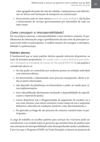 Melhorando o acesso ao governo com o melhor uso da Web
                                                              Aspectos do e-Governo   55


      valor agregado do ponto de vista do cidadão, e ajuda pessoas com deficiên-
      cias ou idosos com limitações de transporte ou comunicação.
   •	 Fornecimento	cada	vez	mais	intenso	através de canais múltiplos. Ela facilita
      o fornecimento de serviços governamentais por intermédio de cada vez
      mais canais.


Como conseguir a interoperabilidade?
Por sua própria natureza, a interoperabilidade é uma iniciativa conjunta. O par-
tilhamento de informações exige o partilhamento de uma série de princípios co-
muns entre todos os participantes. A melhor maneira de conseguir a interopera-
bilidade é a padronização.

Padrões abertos
É fundamental que se usem padrões abertos quando estiverem disponíveis, ao
invés de formatos proprietários. De acordo com o Centro Berkman para Inter-
net e Sociedade da Faculdade de Direito de Harvard [OPEN-ICT], um padrão é
considerado aberto se:
   •	 ele não puder ser controlado por nenhuma pessoa ou entidade individual
      com interesses diretos;
   •	 foi desenvolvido e administrado num processo transparente, aberto a to-
      das as partes interessadas;
   •	 não depender de plataformas ou fornecedores e puder ser usado para vá-
      rias implementações;
   •	 tiver sido publicado abertamente (incluindo a disponibilidade de especifi-
      cações e material de apoio);
   •	 estiver disponível sem a obrigatoriedade de pagamento de royalties ou a
      um custo mínimo, com outras restrições (como campo de uso e suspensão
      defensiva), oferecido em condições razoáveis e não-discriminatórias; e
   •	 foi aprovado ao longo de um processo de consenso razoável entre os par-
      ticipantes.

A carga de trabalho ao escolher padrões para serviços de e-Governo pode ser
considerável, e na verdade todos os governos que mantêm listas de padrões para
suas estruturas de interoperabilidade estão desempenhando tarefas semelhantes.
É por isso que o Programa IDABC da União Européia se baseou na proposta da
 