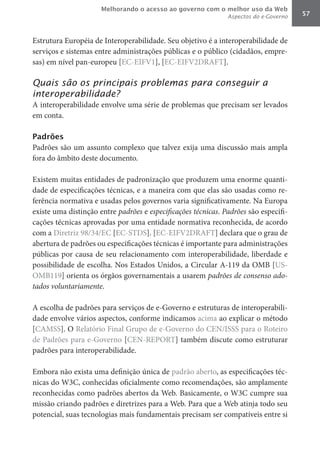Melhorando o acesso ao governo com o melhor uso da Web
                                                               Aspectos do e-Governo   57



Estrutura Européia de Interoperabilidade. Seu objetivo é a interoperabilidade de
serviços e sistemas entre administrações públicas e o público (cidadãos, empre-
sas) em nível pan-europeu [EC-EIFV1], [EC-EIFV2DRAFT].

Quais são os principais problemas para conseguir a
interoperabilidade?
A interoperabilidade envolve uma série de problemas que precisam ser levados
em conta.

Padrões
Padrões são um assunto complexo que talvez exija uma discussão mais ampla
fora do âmbito deste documento.

Existem muitas entidades de padronização que produzem uma enorme quanti-
dade de especificações técnicas, e a maneira com que elas são usadas como re-
ferência normativa e usadas pelos governos varia significativamente. Na Europa
existe uma distinção entre padrões e especificações	técnicas. Padrões	são especifi-
cações técnicas aprovadas por uma entidade normativa reconhecida, de acordo
com a Diretriz 98/34/EC [EC-STDS]. [EC-EIFV2DRAFT] declara que o grau de
abertura de padrões ou especificações técnicas é importante para administrações
públicas por causa de seu relacionamento com interoperabilidade, liberdade e
possibilidade de escolha. Nos Estados Unidos, a Circular A-119 da OMB [US-
OMB119] orienta os órgãos governamentais a usarem padrões	de	consenso	ado-
tados	voluntariamente.

A escolha de padrões para serviços de e-Governo e estruturas de interoperabili-
dade envolve vários aspectos, conforme indicamos acima ao explicar o método
[CAMSS]. O Relatório Final Grupo de e-Governo do CEN/ISSS para o Roteiro
de Padrões para e-Governo [CEN-REPORT] também discute como estruturar
padrões para interoperabilidade.

Embora não exista uma definição única de padrão aberto, as especificações téc-
nicas do W3C, conhecidas oficialmente como recomendações, são amplamente
reconhecidas como padrões abertos da Web. Basicamente, o W3C cumpre sua
missão criando padrões e diretrizes para a Web. Para que a Web atinja todo seu
potencial, suas tecnologias mais fundamentais precisam ser compatíveis entre si
 