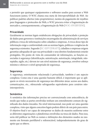 Melhorando o acesso ao governo com o melhor uso da Web
58   Aspectos do e-Governo



     e permitir que quaisquer equipamentos e softwares usados para acessar a Web
     funcionem juntos. O W3C chama essa meta de Interoperabilidade	da	Web. Ao
     publicar padrões abertos (não-proprietários), isentos do pagamento de royalties
     para linguagens e protocolos da Web, o W3C procura evitar a fragmentação do
     mercado e, consequentemente, a fragmentação da Web [W3C-OVERVIEW].

     Privacidade
     Geralmente as normas legais estabelecem obrigações de privacidade e proteção
     de dados para governos e instituições encarregadas da administração de serviços
     públicos e troca de informações sobre cidadãos e empresas. A troca desse tipo de
     informação exige a conformidade com as normas legais, políticas e exigências de
     segurança existentes. Segundo [EC-EIFV2DRAFT], cidadãos e empresas exigem
     garantias adequadas de que sua privacidade e seus direitos fundamentais estarão
     protegidos. Do ponto de vista do consumidor de informações, as funções as-
     sociadas à segurança (identificação, autenticação, autorização, integridade, não-
     repúdio, sigilo, etc.) devem ter um nível máximo de segurança, envolver esforço
     mínimo e oferecer o nível apropriado de segurança.

     Segurança
     A segurança, estreitamente relacionada à privacidade, também é um aspecto
     complexo. Como esta é uma questão bastante difícil, é importante que se apli-
     quem os níveis necessários de segurança nas diferentes áreas: acesso aos dados,
     comunicações, etc., oferecendo salvaguardas equivalentes para cenários não-
     interoperáveis.

     Semântica
     A semântica das informações precisa ser convencionada com antecedência, de
     modo que todas as partes envolvidas tenham um entendimento comum do sig-
     nificado dos dados trocados. No nível internacional, isso pode ser uma questão
     complexa, visto que alguns conceitos legais podem diferir de um país para outro.
     O objetivo final é ser capaz de interpretar os dados de maneira uniforme entre
     as diferentes organizações e plataformas envolvidas na troca de dados. Para isso,
     seria útil publicar na Web os nomes e definições dos elementos usados no mo-
     mento em formato partilhável e referenciável, independentemente do grau de
     apoio que se obteve.
 