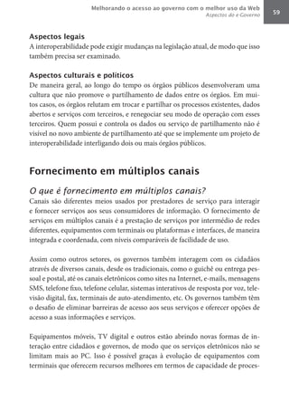 Melhorando o acesso ao governo com o melhor uso da Web
                                                                 Aspectos do e-Governo   59



Aspectos legais
A interoperabilidade pode exigir mudanças na legislação atual, de modo que isso
também precisa ser examinado.

Aspectos culturais e políticos
De maneira geral, ao longo do tempo os órgãos públicos desenvolveram uma
cultura que não promove o partilhamento de dados entre os órgãos. Em mui-
tos casos, os órgãos relutam em trocar e partilhar os processos existentes, dados
abertos e serviços com terceiros, e renegociar seu modo de operação com esses
terceiros. Quem possui e controla os dados ou serviço de partilhamento não é
visível no novo ambiente de partilhamento até que se implemente um projeto de
interoperabilidade interligando dois ou mais órgãos públicos.



Fornecimento em múltiplos canais

O que é fornecimento em múltiplos canais?
Canais são diferentes meios usados por prestadores de serviço para interagir
e fornecer serviços aos seus consumidores de informação. O fornecimento de
serviços em múltiplos canais é a prestação de serviços por intermédio de redes
diferentes, equipamentos com terminais ou plataformas e interfaces, de maneira
integrada e coordenada, com níveis comparáveis de facilidade de uso.

Assim como outros setores, os governos também interagem com os cidadãos
através de diversos canais, desde os tradicionais, como o guichê ou entrega pes-
soal e postal, até os canais eletrônicos como sites na Internet, e-mails, mensagens
SMS, telefone fixo, telefone celular, sistemas interativos de resposta por voz, tele-
visão digital, fax, terminais de auto-atendimento, etc. Os governos também têm
o desafio de eliminar barreiras de acesso aos seus serviços e oferecer opções de
acesso a suas informações e serviços.

Equipamentos móveis, TV digital e outros estão abrindo novas formas de in-
teração entre cidadãos e governos, de modo que os serviços eletrônicos não se
limitam mais ao PC. Isso é possível graças à evolução de equipamentos com
terminais que oferecem recursos melhores em termos de capacidade de proces-
 