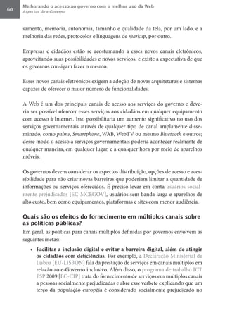 Melhorando o acesso ao governo com o melhor uso da Web
60   Aspectos do e-Governo



     samento, memória, autonomia, tamanho e qualidade da tela, por um lado, e a
     melhoria das redes, protocolos e linguagens de markup, por outro.

     Empresas e cidadãos estão se acostumando a esses novos canais eletrônicos,
     aproveitando suas possibilidades e novos serviços, e existe a expectativa de que
     os governos consigam fazer o mesmo.

     Esses novos canais eletrônicos exigem a adoção de novas arquiteturas e sistemas
     capazes de oferecer o maior número de funcionalidades.

     A Web é um dos principais canais de acesso aos serviços do governo e deve-
     ria ser possível oferecer esses serviços aos cidadãos em qualquer equipamento
     com acesso à Internet. Isso possibilitaria um aumento significativo no uso dos
     serviços governamentais através de qualquer tipo de canal amplamente disse-
     minado, como palms, Smartphone, WAB, WebTV ou mesmo Bluetooth e outros;
     desse modo o acesso a serviços governamentais poderia acontecer realmente de
     qualquer maneira, em qualquer lugar, e a qualquer hora por meio de aparelhos
     móveis.

     Os governos devem considerar os aspectos distribuição, opções de acesso e aces-
     sibilidade para não criar novas barreiras que poderiam limitar a quantidade de
     informações ou serviços oferecidos. É preciso levar em conta usuários social-
     mente prejudicados [EC-MCEGOV], usuários sem banda larga e aparelhos de
     alto custo, bem como equipamentos, plataformas e sites com menor audiência.

     Quais são os efeitos do fornecimento em múltiplos canais sobre
     as políticas públicas?
     Em geral, as políticas para canais múltiplos definidas por governos envolvem as
     seguintes metas:
        •	 Facilitar	 a	 inclusão	 digital	 e	 evitar	 a	 barreira	 digital,	 além	 de	 atingir	
           os	cidadãos	com	deficiências. Por exemplo, a Declaração Ministerial de
           Lisboa [EU-LISBON] fala da prestação de serviços em canais múltiplos em
           relação ao e-Governo inclusivo. Além disso, o programa de trabalho ICT
           PSP 2009 [EC-CIP] trata do fornecimento de serviços em múltiplos canais
           a pessoas socialmente prejudicadas e abre esse verbete explicando que um
           terço da população européia é considerado socialmente prejudicado no
 