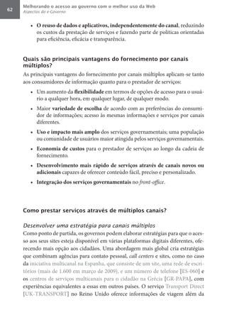 Melhorando o acesso ao governo com o melhor uso da Web
62   Aspectos do e-Governo


        •	 O	reuso	de	dados	e	aplicativos,	independentemente	do	canal, reduzindo
           os custos da prestação de serviços e fazendo parte de políticas orientadas
           para eficiência, eficácia e transparência.


     Quais são principais vantagens do fornecimento por canais
     múltiplos?
     As principais vantagens do fornecimento por canais múltiplos aplicam-se tanto
     aos consumidores de informação quanto para o prestador de serviços:
        •	 Um aumento da flexibilidade	em termos de opções de acesso para o usuá-
           rio a qualquer hora, em qualquer lugar, de qualquer modo.
        •	 Maior variedade	de	escolha	de acordo com as preferências do consumi-
           dor de informações; acesso às mesmas informações e serviços por canais
           diferentes.
        •	 Uso	e	impacto	mais	amplo	dos serviços governamentais; uma população
           ou comunidade de usuários maior atingida pelos serviços governamentais.
        •	 Economia	de	custos	para o prestador de serviços ao longo da cadeia de
           fornecimento.
        •	 Desenvolvimento	 mais	 rápido	 de	 serviços	 através	 de	 canais	 novos	 ou	
           adicionais	capazes de oferecer conteúdo fácil, preciso e personalizado.
        •	 Integração	dos	serviços	governamentais	no front-office.




     Como prestar serviços através de múltiplos canais?

     Desenvolver uma estratégia para canais múltiplos
     Como ponto de partida, os governos podem elaborar estratégias para que o aces-
     so aos seus sites esteja disponível em várias plataformas digitais diferentes, ofe-
     recendo mais opção aos cidadãos. Uma abordagem mais global cria estratégias
     que combinam agências para contato pessoal, call	centers e sites, como no caso
     da iniciativa multicanal na Espanha, que consiste de um site, uma rede de escri-
     tórios (mais de 1.600 em março de 2009), e um número de telefone [ES-060] e
     os centros de serviços multicanais para o cidadão na Grécia [GR-PAPA], com
     experiências equivalentes a essas em outros países. O serviço Transport Direct
     [UK-TRANSPORT] no Reino Unido oferece informações de viagem além da
 