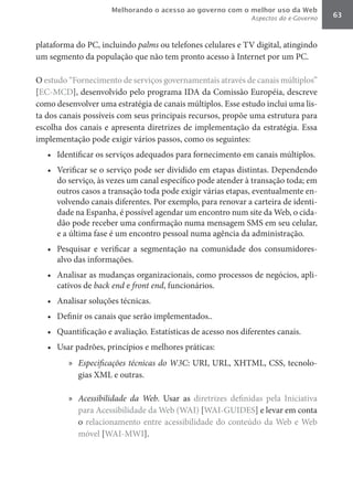 Melhorando o acesso ao governo com o melhor uso da Web
                                                               Aspectos do e-Governo   63



plataforma do PC, incluindo palms ou telefones celulares e TV digital, atingindo
um segmento da população que não tem pronto acesso à Internet por um PC.

O estudo “Fornecimento de serviços governamentais através de canais múltiplos”
[EC-MCD], desenvolvido pelo programa IDA da Comissão Européia, descreve
como desenvolver uma estratégia de canais múltiplos. Esse estudo inclui uma lis-
ta dos canais possíveis com seus principais recursos, propõe uma estrutura para
escolha dos canais e apresenta diretrizes de implementação da estratégia. Essa
implementação pode exigir vários passos, como os seguintes:
   •	 Identificar os serviços adequados para fornecimento em canais múltiplos.
   •	 Verificar se o serviço pode ser dividido em etapas distintas. Dependendo
      do serviço, às vezes um canal específico pode atender à transação toda; em
      outros casos a transação toda pode exigir várias etapas, eventualmente en-
      volvendo canais diferentes. Por exemplo, para renovar a carteira de identi-
      dade na Espanha, é possível agendar um encontro num site da Web, o cida-
      dão pode receber uma confirmação numa mensagem SMS em seu celular,
      e a última fase é um encontro pessoal numa agência da administração.
   •	 Pesquisar e verificar a segmentação na comunidade dos consumidores-
      alvo das informações.
   •	 Analisar as mudanças organizacionais, como processos de negócios, apli-
      cativos de back	end	e front	end, funcionários.
   •	 Analisar soluções técnicas.
   •	 Definir os canais que serão implementados..
   •	 Quantificação e avaliação. Estatísticas de acesso nos diferentes canais.
   •	 Usar padrões, princípios e melhores práticas:
         »	 Especificações	técnicas	do	W3C: URI, URL, XHTML, CSS, tecnolo-
            gias XML e outras.

         »	 Acessibilidade	 da	 Web. Usar as diretrizes definidas pela Iniciativa
            para Acessibilidade da Web (WAI) [WAI-GUIDES] e levar em conta
            o relacionamento entre acessibilidade do conteúdo da Web e Web
            móvel [WAI-MWI].
 