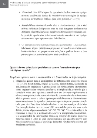 Melhorando o acesso ao governo com o melhor uso da Web
64   Aspectos do e-Governo



               »	 Web	móvel: Usar API simples do repositório de descrições de equipa-
                  mentos, vocabulário básico do repositório de descrições de equipa-
                  mentos e as “Melhores práticas para Web móvel 1.0” [MWI].

               » Acessibilidade ao conteúdo da Web e relacionamento com a Web
                 móvel: Será mais fácil para os sites na Web atingirem as duas metas
                 de forma eficiente quando os desenvolvedores compreenderem a so-
                 breposição significativa entre tornar um site acessível a um equipa-
                 mento móvel e para pessoas com deficiências.

               » Os princípios para independência de equipamentos [DEVIND] es-
                 tabelecem alguns princípios que podem ser usados ao avaliar as so-
                 luções atuais ou ao propor novas soluções, e podem formar a base
                 para exigências e recomendações mais detalhadas.




     Quais são os principais problemas com o fornecimento por
     múltiplos canais?


     Exigências gerais para o consumidor e o fornecedor de informações
        •	 Exigências	gerais	para	o	consumidor	de	informações, conforme indica
           [EC-MCD]: flexibilidade, opções de acesso, acessibilidade, facilidade de
           uso, qualidade, segurança. Algumas delas são especialmente importantes,
           como segurança que conduz à confiança, e simplicidade, de modo que o
           conteúdo tenha uma aparência semelhante em qualquer equipamento e
           ofereça transparência do ponto de vista do consumidor de informações.
           Muitas pessoas usam o celular apenas para telefonemas, e não conhecem
           os outros recursos do aparelho porque sua operação pode parecer compli-
           cada para eles. Esse fator inibidor diminui o uso dos serviços oferecidos.
           Por exemplo, tentar escrever uma URL num celular pode ser uma tarefa
           difícil, porque alguns caracteres (“@”, “/”, “?”, “ &”, “:”, …) são difíceis de
           encontrar e em geral a atividade de escrever é complicada. Normalmen-
           te o consumidor de informações precisa se lembrar de muitos números,
           palavras-chave e URLs ao usar impulsivamente um aparelho móvel com
           poucos recursos de ajuda e que exige respostas rápidas para resolver um
           problema específico.
 