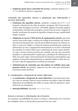Melhorando o acesso ao governo com o melhor uso da Web
                                                              Aspectos do e-Governo   65


   •	 Exigências	gerais	para	o	prestador	do	serviço, conforme destaca a [EC-
      MCD]: eficiência, eficácia e segurança.


Limitação dos aparelhos móveis e adaptação das informações e
serviços oferecidos
   •	 Limitações	 dos	 aparelhos	 móveis, conforme a relação em [MW-LIM]:
      tamanho reduzido da tela, falta de janelas, navegação, falta de javascript	e
      cookies, tipos de páginas acessíveis, velocidade, páginas truncadas, páginas
      comprimidas, tamanho das mensagens, custos (taxas de acesso e largura de
      banda), localização do usuário do aparelho, situação em que a publicidade
      atinge o usuário.
   •	 Adaptação	ao	acesso	à	Web	através	de	equipamentos	móveis, que entre
      outras coisas pode exigir a redução do tráfego de downloads e de solicita-
      ções de processamento, por causa da necessidade de preservar a bateria, re-
      duzir o custo por tráfego e o tempo de resposta percebido pelo usuário de
      informações ao usar o equipamento intensamente ou ao fazer o download
      de conteúdo. O cenário ideal é que a introdução de novos canais eletrôni-
      cos seja o menos invasiva possível; por exemplo, sem que seja necessário
      modificar os administradores usados para a produção de informações na
      Web. Isso pode exigir o desenvolvimento de elementos intermediários que
      adaptem ou formatem adequadamente o conteúdo obtido na Web, de acor-
      do com o tipo de equipamento envolvido na transação.
   •	 Administração	 de	 conteúdos	 que	 não	 podem	 ser	 exibidos	 num	 equi-
      pamento	móvel, são grandes, requerem um alto custo para download e
      consomem muita memória.

A coordenação e integração de canais diferentes
   •	 A	coordenação	e	integração	de	canais	diferentes é necessária para man-
      ter o foco no usuário, oferecer acesso uniforme aos dados e bases de dados
      disponíveis ou partilhados por todos os canais, além de aparência e expe-
      riência de uso semelhante.
   •	 Interoperabilidade, discutida acima nesta Nota.


Acesso a serviços e informações de e-Governo
Ao examinar a possibilidade de acesso a serviços e informações de e-Governo
por múltiplos canais, os fornecedores precisam levar em conta:
 