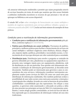 Melhorando o acesso ao governo com o melhor uso da Web
                                                                Aspectos do e-Governo   67



vel; anunciar informações multimídia e permitir que sejam pesquisadas através
de serviços baseados em texto, de modo que usuários que têm acesso limitado
a ambientes multimídia encontrem os recursos de que precisam e vão até um
quiosque ou biblioteca com acesso disponível.

O estudo MC e-Gov sobre estratégias de fornecimento em canais múltiplos e
modelos de negócios sustentáveis para serviços públicos voltados a grupos so-
cialmente prejudicados [MC-GOV] inclui um bom número de exemplos de boas
práticas.



Condições para a reutilização de informações governamentais
   •	 Condições	para	a	reutilização	de	informações	governamentais	pelo pú-
      blico, conforme explica [US-GSATRAN].
   •	 Padrões	para	distribuição	em	canais	múltiplos. Precisamos de padrões,
      princípios e melhores práticas para facilitar o fornecimento de serviços em
      canais múltiplos e satisfazer exigências como eficiência, eficácia, integra-
      ção, resposta rápida a políticas, prioridades e necessidades sociais, e o for-
      necimento de serviços que ofereçam um valor sustentável para a sociedade.
   •	 Distribuição	justa. Distribuição justa envolve a pergunta se conteúdo do
      governo difundido por sites, plataformas ou equipamentos específicos re-
      presenta uma vantagem injusta para um equipamento, plataforma, rede
      de distribuição ou site em particular. Essa questão está intimamente rela-
      cionada à reutilização de informações governamentais, já discutida neste
      documento. Também pode ser interessante para governos e para os con-
      sumidores dos seus serviços e informações considerar instrumentos am-
      plamente usados (como serviços da Web 2.0) como um canal extra para
      distribuição de informações multimídia. Eles também poderiam avaliar a
      possibilidade de usar redes sociais como meio para aumentar a interação e
      a participação dos cidadãos, levando em conta as barreiras de privacidade,
      confiabilidade e acessibilidade que elas representam. Em relação a essas
      questões, os governos estão examinando e colocando em prática a idéia
      de estar presente nos principais serviços da Web 2.0 e instrumentos seme-
      lhantes, e assim atingir grandes comunidades, ao invés de ficar do lado de
      fora esperando que os consumidores de informação venham até seus sites
      tradicionais.
 