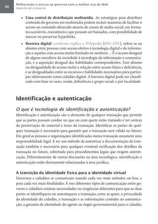 Melhorando o acesso ao governo com o melhor uso da Web
68   Aspectos do e-Governo


        •	 Uma	 central	 de	 distribuição	 multimídia. As estratégias para distribuir
           conteúdo do governo em multimídia podem incluir maneiras de facilitar o
           acesso ao conteúdo oferecido através de canais de mídia social, em forma-
           tos acessíveis, executáveis e que possam ser baixados, com possibilidade de
           marcar ou preservar hyperlinks.
        •	 Barreira	digital: conforme explica a Wikipedia [DIG-DIV], refere-se ao
           abismo entre pessoas com acesso efetivo à tecnologia digital e da informa-
           ção e aquelas com acesso muito limitado ou nenhum… É o acesso desigual
           de alguns membros da sociedade à tecnologia da informação e comunica-
           ção, e a aquisição desigual das habilidades correspondentes. Esse abismo
           ou desigualdade de acesso inclui a relação entre acesso físico e deficiência,
           e as desigualdades entre os recursos e habilidades necessários para partici-
           par efetivamente como cidadão digital. A barreira digital pode ser classifi-
           cada com base no sexo, renda, deficiência e grupo racial, e por localidade.



     Identificação e autenticação

     O que é tecnologia de identificação e autenticação?
     Identificação e autenticação são o elemento de qualquer transação que permite
     que as partes possam confiar no que ou com quem estão tratando e ter certeza
     da preservação do material e texto da transação. Identificar as partes de qual-
     quer transação é necessário para garantir que a transação será válida no futuro.
     Em geral as pessoas e organizações identificadas numa transação assumem uma
     responsabilidade legal. E ter um método de autenticar a documentação da tran-
     sação também é necessário para qualquer eventual verificação dos detalhes da
     transação no futuro, sobretudo para procedimentos legais que exigem autenti-
     cação. Diferentemente de outras discussões na área tecnológica, identificação e
     autenticação estão diretamente relacionadas à área jurídica.

     A transição da identidade física para a identidade virtual
     Governos e cidadãos se comunicam usando cada vez mais métodos on-line, e
     para cada vez mais finalidades. E nos diferentes tipos de comunicação entre go-
     verno e cidadãos existem necessidades ou exigências diferentes para que as duas
     partes se identifiquem ou autentiquem a transação, entre as quais: a privacidade
     da identidade do cidadão, a transação e as informações contidas na comunica-
     ção, a garantia da identidade do agente ou órgão governamental para o cidadão,
 