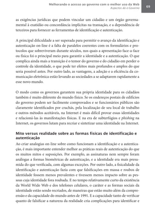 Melhorando o acesso ao governo com o melhor uso da Web
                                                              Aspectos do e-Governo   69



as exigências jurídicas que podem vincular um cidadão e um órgão governa-
mental à exatidão ou concordância implícitas na transação, e a dependência de
terceiros para fornecer as ferramentas de identificação e autenticação.

A principal dificuldade a ser superada para permitir o avanço da identificação e
autenticação on-line é a falta de paralelos coerentes com os formulários e pro-
tocolos que sobreviveram durante séculos, nos quais a apresentação face-a-face
ou física foi o principal meio para garantir a identidade e a autenticação. O que
complica ainda mais a transição é o temor do governo e do cidadão em perder o
controle da identidade, o que pode ter efeitos mais profundos e amplos do que
seria possível antes. Por outro lado, as vantagens, a adoção e a eficiência da co-
municação eletrônica estão levando as sociedades a se adaptarem rapidamente a
esse novo mundo.

O modo como os governos garantem sua própria identidade para os cidadãos
também é muito diferente do mundo físico. Se os endereços postais de edifícios
do governo podem ser facilmente comprovados e se funcionários públicos são
claramente identificados por crachás, pela localização de seu local de trabalho
e outros métodos aceitáveis, na Internet é mais difícil provar essas identidades
e relacioná-las às manifestações físicas. E na era de subterfúgios e phishing	 na
Internet, os governos lutam para recriar e sintetizar uma identidade na Internet.

Mito versus realidade sobre as formas físicas de identificação e
autenticação
Ao criar analogias on-line sobre como funcionam a identificação e a autentica-
ção, é mais importante entender melhor as práticas reais de autenticação do que
os muitos mitos e suposições. Por exemplo, as assinaturas nem sempre foram
análogas a formas biométricas de autenticação, e a identidade era mais presu-
mida do que verificada, com algumas exceções. Por outro lado, a fisicalidade da
identificação e autenticação fazia com que falsificações em massa e roubos de
identidade fossem menos prevalentes e tivessem menos impacto sobre as pes-
soas cuja identidade fora roubada. E no tempo relativamente curto da existência
da World Wide Web e dos telefones celulares, o caráter e as formas sociais da
identidade estão sendo recriados, de maneiras que estão muito além da compre-
ensão e da capacidade do mundo antes de 1991. E a capacidade tanto de verificar
quanto de falsificar a natureza da realidade cria complicações para identificar e
 