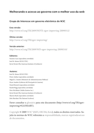 Melhorando o acesso ao governo com o melhor uso da web


Grupo de Interesse em governo eletrônico do W3C

Esta versão:
http://www.w3.org/TR/2009/NOTE-egov-improving-20090512/

Última versão:
http://www.w3.org/TR/egov-improving/

Versão anterior:
http://www.w3.org/TR/2009/WD-egov-improving-20090310/

Editores:
Suzanne Acar (especialista convidada)
José M. Alonso (W3C/CTIC)
Kevin Novak (The American Institute of Architects)



Autores:
José M. Alonso (W3C/CTIC)
Owen Ambur (especialista convidado)
Miguel A. Amutio (Ministerio de Administraciones Públicas)
Oscar Azañón (Gobierno del Principado de Asturias)
Daniel Bennett (especialista convidado)
Rachel Flagg (especialista convidada)
Dave McAllister (Adobe Systems Inc.)
Kevin Novak (The American Institute of Architects)
Sharron Rush (especialista convidado)
John Sheridan (The National Archives)

Favor consultar o glossário para este documento (http://www.w3.org/TR/egov-
improving/#GLOSSARY).

Copyright © 2009 W3C® (MIT, ERCIM, Keio), todos os direitos reservados. Su-
jeito às normas do W3C referentes a responsabilidade, marcas registradas e uso
de documentos.
 
