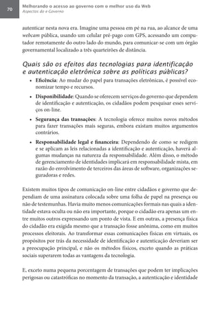 Melhorando o acesso ao governo com o melhor uso da Web
70   Aspectos do e-Governo



     autenticar nesta nova era. Imagine uma pessoa em pé na rua, ao alcance de uma
     webcam	pública, usando um celular pré-pago com GPS, acessando um compu-
     tador remotamente do outro lado do mundo, para comunicar-se com um órgão
     governamental localizado a três quarteirões de distância.

     Quais são os efeitos das tecnologias para identificação
     e autenticação eletrônica sobre as políticas públicas?
        •	 Eficência: Ao mudar do papel para transações eletrônicas, é possível eco-
           nomizar tempo e recursos.
        •	 Disponibilidade: Quando se oferecem serviços do governo que dependem
           de identificação e autenticação, os cidadãos podem pesquisar esses servi-
           ços on-line.
        •	 Segurança	 das	 transações: A tecnologia oferece muitos novos métodos
           para fazer transações mais seguras, embora existam muitos argumentos
           contrários.
        •	 Responsabilidade	 legal	 e	 financeira: Dependendo de como se redigem
           e se aplicam as leis relacionadas a identificação e autenticação, haverá al-
           gumas mudanças na natureza da responsabilidade. Além disso, o método
           de gerenciamento de identidades implicará em responsabilidade mista, em
           razão do envolvimento de terceiros das áreas de software, organizações se-
           guradoras e redes.

     Existem muitos tipos de comunicação on-line entre cidadãos e governo que de-
     pendiam de uma assinatura colocada sobre uma folha de papel na presença ou
     não de testemunhas. Havia muito menos comunicações formais nas quais a iden-
     tidade estava oculta ou não era importante, porque o cidadão era apenas um en-
     tre muitos outros expressando um ponto de vista. E em outras, a presença física
     do cidadão era exigida mesmo que a transação fosse anônima, como em muitos
     processos eleitorais. Ao transformar essas comunicações físicas em virtuais, os
     propósitos por trás da necessidade de identificação e autenticação deveriam ser
     a preocupação principal, e não os métodos físicos, exceto quando as práticas
     sociais superarem todas as vantagens da tecnologia.

     E, exceto numa pequena porcentagem de transações que podem ter implicações
     perigosas ou catastróficas no momento da transação, a autenticação e identidade
 