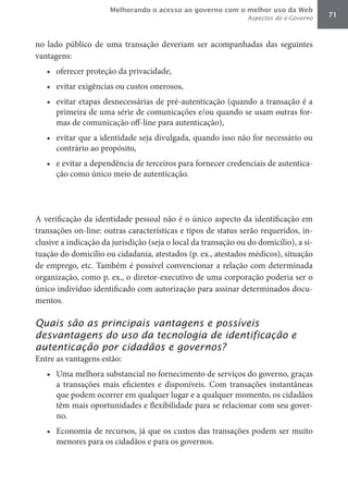 Melhorando o acesso ao governo com o melhor uso da Web
                                                                Aspectos do e-Governo   71



no lado público de uma transação deveriam ser acompanhadas das seguintes
vantagens:
   •	 oferecer proteção da privacidade,
   •	 evitar exigências ou custos onerosos,
   •	 evitar etapas desnecessárias de pré-autenticação (quando a transação é a
      primeira de uma série de comunicações e/ou quando se usam outras for-
      mas de comunicação off-line para autenticação),
   •	 evitar que a identidade seja divulgada, quando isso não for necessário ou
      contrário ao propósito,
   •	 e evitar a dependência de terceiros para fornecer credenciais de autentica-
      ção como único meio de autenticação.




A verificação da identidade pessoal não é o único aspecto da identificação em
transações on-line: outras características e tipos de status serão requeridos, in-
clusive a indicação da jurisdição (seja o local da transação ou do domicílio), a si-
tuação do domicílio ou cidadania, atestados (p. ex., atestados médicos), situação
de emprego, etc. Também é possível convencionar a relação com determinada
organização, como p. ex., o diretor-executivo de uma corporação poderia ser o
único indivíduo identificado com autorização para assinar determinados docu-
mentos.

Quais são as principais vantagens e possíveis
desvantagens do uso da tecnologia de identificação e
autenticação por cidadãos e governos?
Entre as vantagens estão:
   •	 Uma melhora substancial no fornecimento de serviços do governo, graças
      a transações mais eficientes e disponíveis. Com transações instantâneas
      que podem ocorrer em qualquer lugar e a qualquer momento, os cidadãos
      têm mais oportunidades e flexibilidade para se relacionar com seu gover-
      no.
   •	 Economia de recursos, já que os custos das transações podem ser muito
      menores para os cidadãos e para os governos.
 