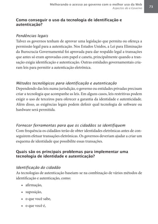 Melhorando o acesso ao governo com o melhor uso da Web
                                                             Aspectos do e-Governo   73



Como conseguir o uso da tecnologia de identificação e
autenticação?


Pendências legais
Talvez os governos tenham de aprovar uma legislação que permita ou ofereça a
permissão legal para a autenticação. Nos Estados Unidos, a Lei para Eliminação
da Burocracia Governamental foi aprovada para dar respaldo legal a transações
que antes só eram aprovadas com papel e caneta, principalmente quando a tran-
sação exigia identificação e autenticação. Outras entidades governamentais cria-
ram leis para permitir a autenticação eletrônica.



Métodos tecnológicos para identificação e autenticação
Dependendo das leis numa jurisdição, o governo ou entidades privadas precisam
criar a tecnologia que acompanhe as leis. Em alguns casos, leis restritivas podem
exigir o uso de terceiros para oferecer a garantia da identidade e autenticidade.
Além disso, as exigências legais podem definir qual tecnologia de software ou
hardware será permitida.



Fornecer ferramentas para que os cidadãos se identifiquem
Com frequência os cidadãos terão de obter identidades eletrônicas antes de con-
seguirem efetuar transações eletrônicas. Os governos deveriam ajudar a criar um
esquema de identidade que possibilite essas transações.

Quais são os principais problemas para implementar uma
tecnologia de identidade e autenticação?


Identificação do cidadão
As tecnologias de autenticação baseiam-se na combinação de vários métodos de
identificação e autenticação, como:
   •	 afirmação,
   •	 suposição,
   •	 o que você sabe,
   •	 o que você é,
 