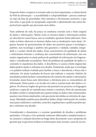 Melhorando o acesso ao governo com o melhor uso da Web
                                                              Aspectos do e-Governo   77



Enquanto dados e arquivos se tornam cada vez mais importantes, a coluna dorsal
da Web da informação – a acessibilidade e a disponibilidade – precisa continuar
no topo da lista de prioridades. Sem interfaces e ferramentas acessíveis, o que
está salvo, o que pode ser pesquisado, arquivado e administrado não estará dis-
ponível para aqueles que procuram esses dados.

Num ambiente de rede, há pouca ou nenhuma conexão com a fonte original
de dados e informações. Muitas vezes os mesmos dados e informações podem
ser descobertos numa busca, mas os resultados apontam fontes diferentes. Nem
todas as fontes oferecem os mesmos dados com as atualizações mais atuais. Al-
gumas funções de gerenciamento de dados são possíveis graças à tecnologia e
padrões, mas tecnologia e padrões não garantem a validade, exatidão, integri-
dade e o caráter oficial dos dados. Essas características da qualidade de dados
e informações formam a confiança dos consumidores de informação, mas em
muitas organizações as atuais práticas de qualidade da informação são fragmen-
tadas e consideradas secundárias. Parte do problema da qualidade de dados é a
constante re-arquitetura dos dados. A descoberta e o acesso à fonte original dos
dados podem ajudar a enfrentar esse desafio. Finalmente, ainda que a tecnologia
e os padrões tenham evoluído para facilitar a busca e descoberta, a busca não é
suficiente. Os atuais resultados de buscas não indicam o contexto. Padrões de
metadados podem facilitar o entendimento do contexto dos dados e informações
levantadas numa busca para determinar a relevância para os consumidores de
informação. Outro ponto a ser levado em conta é a preservação dos dados e re-
gistros. Os diversos órgãos do governo não possuem um processo ou linguagem
uniforme e capaz de ser repetido para manter a coerência. Parte da autenticação
de dados e fontes é compreender por quanto tempo os dados estão armazenados,
quantas vezes foram atualizados e até que ponto são sólidas as restrições de segu-
rança. Metadados-padrão para identificar dados, dirigir informações de contato,
marcações uniformes e controles, como leis, regulamentos e políticas podem aju-
dar a enfrentar esse desafio.

Considerando o dinamismo e a enorme quantidade de desafios e problemas
apontados, o GI para e-Gov pretende continuar elaborando e amadurecendo es-
ses assuntos e soluções descritos ao longo deste documento, com o propósito de
garantir que os governos tenham as informações mais recentes, casos de uso tes-
 