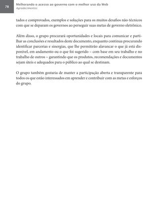 Melhorando o acesso ao governo com o melhor uso da Web
78   Agradecimentos



     tados e comprovados, exemplos e soluções para os muitos desafios não-técnicos
     com que se deparam os governos ao perseguir suas metas de governo eletrônico.

     Além disso, o grupo procurará oportunidades e locais para comunicar e parti-
     lhar as conclusões e resultados deste documento, enquanto continua procurando
     identificar parcerias e sinergias, que lhe permitirão alavancar o que já está dis-
     ponível, em andamento ou o que foi sugerido – com base em seu trabalho e no
     trabalho de outros – garantindo que os produtos, recomendações e documentos
     sejam úteis e adequados para o público ao qual se destinam.

     O grupo também gostaria de manter a participação aberta e transparente para
     todos os que estão interessados em aprender e contribuir com as metas e esforços
     do grupo.
 