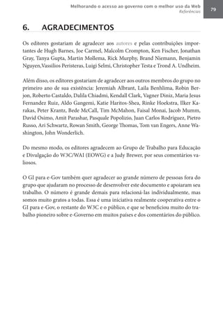 Melhorando o acesso ao governo com o melhor uso da Web
                                                                     Referências   79



6.      AGRADECIMENTOS

Os editores gostariam de agradecer aos autores e pelas contribuições impor-
tantes de Hugh Barnes, Joe Carmel, Malcolm Crompton, Ken Fischer, Jonathan
Gray, Tanya Gupta, Martin Mollema, Rick Murphy, Brand Niemann, Benjamin
Nguyen,Vassilios Peristeras, Luigi Selmi, Christopher Testa e Trond A. Undheim.

Além disso, os editores gostariam de agradecer aos outros membros do grupo no
primeiro ano de sua existência: Jeremiah Albrant, Laila Benhlima, Robin Ber-
jon, Roberto Castaldo, Dalila Chiadmi, Kendall Clark, Vagner Diniz, Maria Jesus
Fernandez Ruiz, Aldo Gangemi, Katie Haritos-Shea, Rinke Hoekstra, Ilker Ka-
rakas, Peter Krantz, Bede McCall, Tim McMahon, Faisal Monai, Jacob Mumm,
David Osimo, Amit Parashar, Pasquale Popolizio, Juan Carlos Rodríguez, Pietro
Russo, Ari Schwartz, Rowan Smith, George Thomas, Tom van Engers, Anne Wa-
shington, John Wonderlich.

Do mesmo modo, os editores agradecem ao Grupo de Trabalho para Educação
e Divulgação do W3C/WAI (EOWG) e a Judy Brewer, por seus comentários va-
liosos.

O GI para e-Gov também quer agradecer ao grande número de pessoas fora do
grupo que ajudaram no processo de desenvolver este documento e apoiaram seu
trabalho. O número é grande demais para relacioná-las individualmente, mas
somos muito gratos a todas. Essa é uma iniciativa realmente cooperativa entre o
GI para e-Gov, o restante do W3C e o público, e que se beneficiou muito do tra-
balho pioneiro sobre e-Governo em muitos países e dos comentários do público.
 