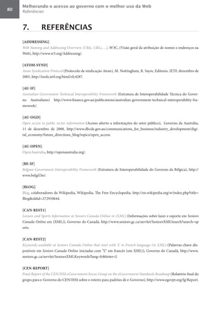 Melhorando o acesso ao governo com o melhor uso da Web
80   Referências



     7.          REFERÊNCIAS
     [ADDRESSING]	
     Web	Naming	and	Addressing	Overview	(URIs,	URLs,	...), W3C, (Visão geral da atribuição de nomes e endereços na
     Web), http://www.w3.org/Addressing/.

     [ATOM-SYND]	
     Atom	Syndication	Protocol (Protocolo de sindicação Atom), M. Nottingham, R. Sayre, Editores, IETF, dezembro de
     2005, http://tools.ietf.org/html/rfc4287.

     [AU-IF]	
     Australian	Government	Technical	Interoperability	Framework (Estrutura de Interoperabilidade Técnica do Gover-
     no Australiano) http://www.finance.gov.au/publications/australian-government-technical-interoperability-fra-
     mework/.

     [AU-OGD]	
     Open	access	to	public	sector	information (Acesso aberto a informações do setor público), Governo da Austrália,
     11 de dezembro de 2008, http://www.dbcde.gov.au/communications_for_business/industry_development/digi-
     tal_economy/future_directions_blog/topics/open_access.

     [AU-OPEN]	
     OpenAustralia, http://openaustralia.org/.

     [BE-IF]	
     Belgian	Government	Interoperability	Framework (Estrutura de Interoperabilidade do Governo da Bélgica), http://
     www.belgif.be/.

     [BLOG]	
     Blog, colaboradores da Wikipedia, Wikipedia, The Free Encyclopedia, http://en.wikipedia.org/w/index.php?title=
     Blog&oldid=272910644.

     [CAN-REST1]	
     Leisure	and	Sports	Information	at	Seniors	Canada	Online	in	(XML) (Informações sobre lazer e esporte em Seniors	
     Canada	Online	em (XML)), Governo do Canadá, http://www.seniors.gc.ca/servlet/SeniorsXMLSearch?search=sp
     orts.

     [CAN-REST2]	
     Keywords	available	at	Seniors	Canada	Online	that	start	with	‘L’	in	French	language	(in	XML) (Palavras-chave dis-
     poníveis em Seniors	Canada	Online	iniciadas com “L” em francês (em XML)), Governo do Canadá, http://www.
     seniors.gc.ca/servlet/SeniorsXMLKeywords?lang=fr&letter=l.

     [CEN-REPORT]	
     Final	Report	of	the	CEN/ISSS	eGovernment	Focus	Group	on	the	eGovernment	Standards	Roadmap (Relatório final do
     grupo para e-Governo do CEN/ISSS sobre o roteiro para padrões de e-Governo), http://www.egovpt.org/fg/Report.
 