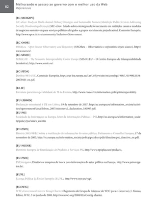 Melhorando o acesso ao governo com o melhor uso da Web
82   Referências


     [EC-MCEGOV]	
     MC-eGov:	Study	on	Multi-channel	Delivery	Strategies	and	Sustainable	Business	Models	for	Public	Services	Addressing	
     Socially	Disadvantaged	Groups (MC-eGov: Estudo sobre estratégias de fornecimento em múltiplos canais e modelos
     de negócios sustentáveis para serviços públicos dirigidos a grupos socialmente prejudicados), Comissão Européia,
     http://www.epractice.eu/community/InclusiveeGovernment.

     [EC-OSOR]	
     OSOR.eu	-	Open	Source	Observatory	and	Repository (OSOReu – Observatório e repositório open source), http://
     www.osor.eu/.
     [EC-SEMIC]	
     SEMIC.EU	-	The	Semantic	Interoperability	Centre	Europe (SEMIC.EU – O Centro Europeu de Interoperabilidade
     Semântica), http://www.semic.eu/.

     [EC-STDS]	
     Diretriz 98/34/EC, Comissão Européia, http://eur-lex.europa.eu/LexUriServ/site/en/consleg/1998/L/01998L0034-
     20070101-en.pdf.

     [EE-IF]	
     Estrutura para interoperabilidade de TI da Estônia, http://www.riso.ee/en/information-policy/interoperability.

     [EU-LISBON]	
     Declaração ministerial à UE em Lisboa, 19 de setembro de 2007, http://ec.europa.eu/information_society/activi-
     ties/egovernment/docs/lisbon_2007/ministerial_declaration_180907.pdf.
     [EU-PSI]	
     Sociedade da Informação na Europa, Setor de Informações Públicas – PSI, http://ec.europa.eu/information_socie-
     ty/policy/psi/index_en.htm

     [EU-PSID]	
     Diretriz 2003/98/EC sobre a reutilização de informações do setor público, Parlamento e Conselho Europeu, 17 de
     novembro de 2003, http://ec.europa.eu/information_society/policy/psi/docs/pdfs/directive/psi_directive_en.pdf.

     [EU-PSIDIR]	
     Diretório Europeu de Reutilização de Produtos e Serviços PSI, http://www.epsiplus.net/products.

     [EU-PSIN]	
     PSI Navigator, Diretório e máquina de busca para informações do setor público na Europa, http://www.psinaviga-
     tor.de/.

     [EUPL]	
     Licença Pública da União Européia (EUPL), http://www.osor.eu/eupl.

     [EGOVIG]	
     W3C	eGovernment	Interest	Group	Charter (Regimento do Grupo de Interesse do W3C para e-Governo), J. Alonso,
     Editor, W3C, 3 de junho de 2008, http://www.w3.org/2008/02/eGov/ig-charter.
 