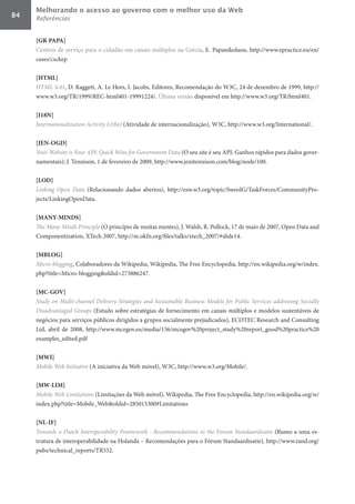 Melhorando o acesso ao governo com o melhor uso da Web
84   Referências


     [GR-PAPA]	
     Centros de serviço para o cidadão em canais múltiplos na Grécia, E. Papanikolaou, http://www.epractice.eu/en/
     cases/csckep

     [HTML]	
     HTML	4.01, D. Raggett, A. Le Hors, I. Jacobs, Editores, Recomendação do W3C, 24 de dezembro de 1999, http://
     www.w3.org/TR/1999/REC-html401-19991224/. Última versão disponível em http://www.w3.org/TR/html401.

     [I18N]	
     Internationalization	Activity	(i18n) (Atividade de internacionalização), W3C, http://www.w3.org/International/.

     [JEN-OGD]	
     Your	Website	is	Your	API:	Quick	Wins	for	Government	Data (O seu site é seu API: Ganhos rápidos para dados gover-
     namentais); J. Tennison, 1 de fevereiro de 2009, http://www.jenitennison.com/blog/node/100.

     [LOD]	
     Linking	 Open	 Data (Relacionando dados abertos), http://esw.w3.org/topic/SweoIG/TaskForces/CommunityPro-
     jects/LinkingOpenData.

     [MANY-MINDS]	
     The	Many	Minds	Principle (O princípio de muitas mentes), J. Walsh, R. Pollock, 17 de maio de 2007, Open Data and
     Componentization, XTech 2007, http://m.okfn.org/files/talks/xtech_2007/#slide14.

     [MBLOG]	
     Micro-blogging, Colaboradores da Wikipedia, Wikipedia, The Free Encyclopedia, http://en.wikipedia.org/w/index.
     php?title=Micro-blogging&oldid=273886247.

     [MC-GOV]	
     Study	on	Multi-channel	Delivery	Strategies	and	Sustainable	Business	Models	for	Public	Services	addressing	Socially	
     Disadvantaged	Groups (Estudo sobre estratégias de fornecimento em canais múltiplos e modelos sustentáveis de
     negócios para serviços públicos dirigidos a grupos socialmente prejudicados), ECOTEC Research and Consulting
     Ltd, abril de 2008, http://www.mcegov.eu/media/156/mcegov%20project_study%20report_good%20practice%20
     examples_edited.pdf

     [MWI]	
     Mobile	Web	Initiative (A iniciativa da Web móvel), W3C, http://www.w3.org/Mobile/.

     [MW-LIM]	
     Mobile	Web	Limitations (Limitações da Web móvel), Wikipedia, The Free Encyclopedia, http://en.wikipedia.org/w/
     index.php?title=Mobile_Web&oldid=285015300#Limitations

     [NL-IF]	
     Towards	a	Dutch	Interoperability	Framework	-	Recommendations	to	the	Forum	Standaardisatie (Rumo a uma es-
     trutura de interoperabilidade na Holanda – Recomendações para o Fórum Standaardisatie), http://www.rand.org/
     pubs/technical_reports/TR552.
 