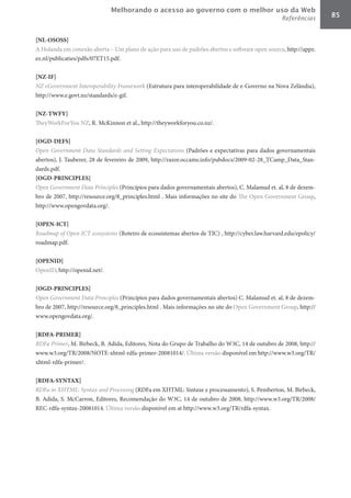 Melhorando o acesso ao governo com o melhor uso da Web
                                                                                                 Referências      85


[NL-OSOSS]	
A Holanda em conexão aberta – Um plano de ação para uso de padrões abertos e software open source, http://appz.
ez.nl/publicaties/pdfs/07ET15.pdf.

[NZ-IF]	
NZ	eGovernment	Interoperability	Framework (Estrutura para interoperabilidade de e-Governo na Nova Zelândia),
http://www.e.govt.nz/standards/e-gif.

[NZ-TWFY]	
TheyWorkForYou NZ, R. McKinnon et al., http://theyworkforyou.co.nz/.

[OGD-DEFS]	
Open	 Government	 Data	 Standards	 and	 Setting	 Expectations (Padrões e expectativas para dados governamentais
abertos), J. Tauberer, 28 de fevereiro de 2009, http://razor.occams.info/pubdocs/2009-02-28_TCamp_Data_Stan-
dards.pdf.
[OGD-PRINCIPLES]	
Open	Government	Data	Principles (Princípios para dados governamentais abertos), C. Malamud et. al, 8 de dezem-
bro de 2007, http://resource.org/8_principles.html . Mais informações no site do The Open Government Group,
http://www.opengovdata.org/.

[OPEN-ICT]	
Roadmap	of	Open	ICT	ecosystems (Roteiro de ecossistemas abertos de TIC) , http://cyber.law.harvard.edu/epolicy/
roadmap.pdf.

[OPENID]	
OpenID, http://openid.net/.

[OGD-PRINCIPLES]	
Open	Government	Data	Principles (Princípios para dados governamentais abertos) C. Malamud et. al, 8 de dezem-
bro de 2007, http://resource.org/8_principles.html . Mais informações no site do Open Government Group, http://
www.opengovdata.org/.

[RDFA-PRIMER]	
RDFa	Primer, M. Birbeck, B. Adida, Editores, Nota do Grupo de Trabalho do W3C, 14 de outubro de 2008, http://
www.w3.org/TR/2008/NOTE-xhtml-rdfa-primer-20081014/. Última versão disponível em http://www.w3.org/TR/
xhtml-rdfa-primer/.

[RDFA-SYNTAX]	
RDFa	in	XHTML:	Syntax	and	Processing (RDFa em XHTML: Sintaxe e processamento), S. Pemberton, M. Birbeck,
B. Adida, S. McCarron, Editores, Recomendação do W3C, 14 de outubro de 2008, http://www.w3.org/TR/2008/
REC-rdfa-syntax-20081014. Última versão disponível em at http://www.w3.org/TR/rdfa-syntax.
 