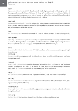 Melhorando o acesso ao governo com o melhor uso da Web
86   Referências


     [REST]	
     Representational	 State	 Transfer	 (REST) (Transferência de Estado Representacional), R.T. Fielding, Capítulo 5 da
     dissertação de doutorado “Architectural	Styles	and	the	Design	of	Network-based	Software	Architectures” (Estilos de
     arquitetura e a criação de arquiteturas para software baseadas em redes), Universidade da Califórnia, Irvine, 2000.
     http://www.ics.uci.edu/~fielding/pubs/dissertation/rest_arch_style.htm.

     [REST-PRI]	
     Representational	State	Transfer	Principles (Princípios para Transferência de Estado Representacional), colaborado-
     res da Wikipedia, Wikipedia, The Free Encyclopedia, http://en.wikipedia.org/w/index.php?title=Representational_
     State_Transfer&oldid=268990161#Principles.

     [RSS]	
     RDF	Site	Summary	(RSS) (Resumo do site sobre RDF), Grupo de Trabalho para RSS-DEV, http://purl.org/rss/1.0/.

     [SAFETOPLAY]	
     Safe	to	Play,	A	Trust	Framework	for	the	Connected	Republic (Safe	to	Play,	uma	estrutura	de	confiança	para	a	repúbli-
     ca	conectada), Prática global para o setor público, Cisco Systems, fevereiro de 2008, http://www.iispartners.com/
     downloads/2008-02Safe-to-play-white-paper-V9POST-NOBELFINALVERSIONFeb08.pdf.

     [SIOC]	
     Semantically-Interlinked	Online	Communities	(SIOC)	(Comunidades on-line semanticamente interligadas), http://
     sioc-project.org/.
     [SITEMAP]	
     Sitemap	protocol (Protocolo para mapas de sites), Google, Inc., Yahoo, Inc., e Microsoft Corporation, http://www.
     sitemaps.org/protocol.

     [SPARQL]	
     SPARQL	Query	Language	for	RDF (SPARQL, Linguagem de busca para RDF), A. Seaborne, E. Prud’hommeaux,
     Editores, Recomendação do W3C, 15 de janeiro de 2008, http://www.w3.org/TR/2008/REC-rdf-sparql-
     query-20080115/. Última versão disponível em http://www.w3.org/TR/rdf-sparql-query/.

     [SW-ACT]	
     W3C	Semantic	Web	Activity (Atividade do W3C para Web semântica), W3C, http://www.w3.org/2001/sw/.

     [SW-FAQ]	
     W3C	Semantic	Web	Frequently	Asked	Questions (Perguntas mais frequentes ao W3C sobre Web Semântica), W3C,
     http://www.w3.org/2001/sw/SW-FAQ.

     [TOOLS-SCRAP]	
     theinfo.org,	for	people	with	large	datasets (theinfo.org, para pessoas com grandes conjuntos de dados), A. Swartz et
     al., http://theinfo.org/.

     [TWB-API]	
     The	World	Bank	API (API do Banco Mundial), http://developer.worldbank.org/docs/overview.
 