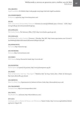 Melhorando o acesso ao governo com o melhor uso da Web
                                                                                                 Referências      87


[UK-ARGOTC]	
ArgotConsultation, M. Birbeck, http://code.google.com/p/argot-hub/wiki/ArgotConsultation.

[UK-FIXMYSTREET]	
FixMyStreet, mySociety, http://www.fixmystreet.com/.

[UK-IF]	
eGIF	e-Government	Interoperability	Framework (Estrutura de interoperabilidade para e-Governo – eGIF), http://
www.govtalk.gov.uk/schemasstandards/egif.asp.

[UK-LONGAZ1]	
The London Gazette, The Stationery Office (TSO), http://www.london-gazette.gov.uk/.

[UK-LONGAZ2]	
SemWebbing the London Gazette, J. Tennison, J. Sheridan, May 2007, http://assets.expectnation.com/15/event/3/
SemWebbing%20the%20London%20Gazette%20Paper%201.pdf.

[UK-MYSOCIETY]	
My Society, http://mysociety.org/.

[UK-NETMUMS]	
Netmums, http://www.netmums.com/.

[UK-NHSC]	
NHS Choices, Serviço Nacional de Saúde, http://www.nhs.uk/.



[UK-PATIENTO]	
Patient	Opinion (A opinião do paciente), http://www.patientopinion.org.uk/.

[UK-POIT]	
Power	of	Information	Task	Force	“Beta	Report” (“Relatório Beta” da Força-Tarefa sobre o Poder da Informação),
http://poit.cabinetoffice.gov.uk/poit.

[UK-SHOWUS]	
Show Us a Better Way, Departamento do Gabinete do Reino Unido, http://showusabetterway.co.uk/.

[UK-TRANSPORT]	
Transport Direct, http://www.transportdirect.info/.

[UK-TWFY]	
TheyWorkForYou, mySociety, http://theyworkforyou.com/.

[UN-ACC]	
Convenção sobre os Direitos de Pessoas com Deficiências, Nações Unidas, http://www.un.org/disabilities/default.
asp?navid=12&pid=150.
 