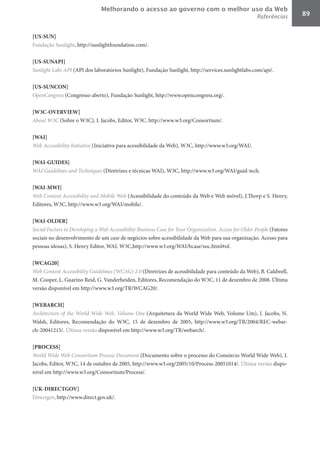 Melhorando o acesso ao governo com o melhor uso da Web
                                                                                                       Referências       89


[US-SUN]	
Fundação Sunlight, http://sunlightfoundation.com/.

[US-SUNAPI]	
Sunlight	Labs	API (API dos laboratórios Sunlight), Fundação Sunlight, http://services.sunlightlabs.com/api/.

[US-SUNCON]	
OpenCongress (Congresso aberto), Fundação Sunlight, http://www.opencongress.org/.

[W3C-OVERVIEW]	
About	W3C (Sobre o W3C), I. Jacobs, Editor, W3C, http://www.w3.org/Consortium/.

[WAI]	
Web	Accessibility	Initiative (Iniciativa para acessibilidade da Web), W3C, http://www.w3.org/WAI/.

[WAI-GUIDES]	
WAI	Guidelines	and	Techniques (Diretrizes e técnicas WAI), W3C, http://www.w3.org/WAI/guid-tech.

[WAI-MWI]	
Web	Content	Accessibility	and	Mobile	Web (Acessibilidade do conteúdo da Web e Web móvel), J.Thorp e S. Henry,
Editores, W3C, http://www.w3.org/WAI/mobile/.

[WAI-OLDER]	
Social	Factors	in	Developing	a	Web	Accessibility	Business	Case	for	Your	Organization.	Access	for	Older	People (Fatores
sociais no desenvolvimento de um case	de negócios sobre acessibilidade da Web para sua organização. Acesso para
pessoas idosas), S. Henry Editor, WAI, W3C,http://www.w3.org/WAI/bcase/soc.html#of.

[WCAG20]	
Web	Content	Accessibility	Guidelines	(WCAG)	2.0 (Diretrizes de acessibilidade para conteúdo da Web), B. Caldwell,
M. Cooper, L. Guarino Reid, G. Vanderheiden, Editores, Recomendação do W3C, 11 de dezembro de 2008. Última
versão disponível em http://www.w3.org/TR/WCAG20/.

[WEBARCH]	
Architecture	 of	 the	 World	 Wide	 Web,	 Volume	 One (Arquitetura da World Wide Web, Volume Um), I. Jacobs, N.
Walsh, Editores, Recomendação do W3C, 15 de dezembro de 2005, http://www.w3.org/TR/2004/REC-webar-
ch-20041215/. Última versão disponível em http://www.w3.org/TR/webarch/.

[PROCESS]	
World	Wide	Web	Consortium	Process	Document (Documento sobre o processo do Consórcio World Wide Web), I.
Jacobs, Editor, W3C, 14 de outubro de 2005, http://www.w3.org/2005/10/Process-20051014/. Última versão dispo-
nível em http://www.w3.org/Consortium/Process/.

[UK-DIRECTGOV]	
Directgov, http://www.direct.gov.uk/.
 