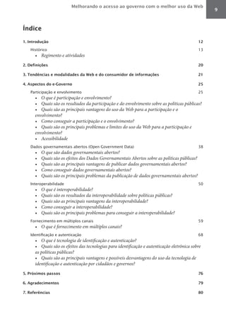 Melhorando o acesso ao governo com o melhor uso da Web
                                                                                                     9



Índice

1. Introdução                                                                                   12

   Histórico                                                                                    13
      •	 Regimento	e	atividades
2. Definições                                                                                   20

3. Tendências e modalidades da Web e do consumidor de informações                               21

4. Aspectos do e-Governo                                                                        25

   Participação e envolvimento                                                                  25
      •	 O	que	é	participação	e	envolvimento?
      •	 Quais	são	os	resultados	da	participação	e	do	envolvimento	sobre	as	políticas	públicas?
      •	 Quais	são	as	principais	vantagens	do	uso	da	Web	para	a	participação	e	o	
      envolvimento?
      •	 Como	conseguir	a	participação	e	o	envolvimento?
      •	 Quais	são	os	principais	problemas	e	limites	do	uso	da	Web	para	a	participação	e	
      envolvimento?
      •	 Acessibilidade
   Dados governamentais abertos (Open Government Data)                                          38
      •	   O	que	são	dados	governamentais	abertos?
      •	   Quais	são	os	efeitos	dos	Dados	Governamentais	Abertos	sobre	as	políticas	públicas?
      •	   Quais	são	as	principais	vantagens	de	publicar	dados	governamentais	abertos?
      •	   Como	conseguir	dados	governamentais	abertos?
      •	   Quais	são	os	principais	problemas	da	publicação	de	dados	governamentais	abertos?
   Interoperabilidade                                                                           50
      •	   O	que	é	interoperabilidade?
      •	   Quais	são	os	resultados	da	interoperabilidade	sobre	políticas	públicas?
      •	   Quais	são	as	principais	vantagens	da	interoperabilidade?
      •	   Como	conseguir	a	interoperabilidade?
      •	   Quais	são	os	principais	problemas	para	conseguir	a	interoperabilidade?
   Fornecimento em múltiplos canais                                                             59
      •	 O	que	é	fornecimento	em	múltiplos	canais?
   Identificação e autenticação                                                                 68
      •	 O	que	é	tecnologia	de	identificação	e	autenticação?
      •	 Quais	são	os	efeitos	das	tecnologias	para	identificação	e	autenticação	eletrônica	sobre	
      as	políticas	públicas?
      •	 Quais	são	as	principais	vantagens	e	possíveis	desvantagens	do	uso	da	tecnologia	de	
      identificação	e	autenticação	por	cidadãos	e	governos?
5. Próximos passos                                                                              76

6. Agradecimentos                                                                               79

7. Referências                                                                                  80
 