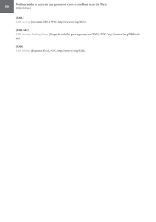 Melhorando o acesso ao governo com o melhor uso da Web
90   Referências


     [XML]	
     XML	Activity (Atividade XML), W3C, http://www.w3.org/XML/.

     [XML-SEC]	
     XML	Security	Working	Group (Grupo de trabalho para segurança em XML), W3C, http://www.w3.org/2008/xml-
     sec/.

     [XSD]	
     XML	Schema (Esquema XML), W3C, http://www.w3.org/XML/
 