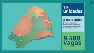 13
unidades
9.488
vagas
8 municípios
(Fortaleza, Caucaia,
Maracanaú, Maranguape,
Itapipoca, Crateús, Iguatu
e Juazeiro do Norte)
 