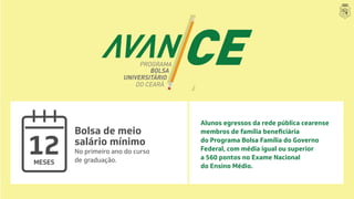 MESES
12
Bolsa de meio
salário mínimo
No primeiro ano do curso
de graduação.
Alunos egressos da rede pública cearense
do Programa Bolsa Família do Governo
Federal, com média igual ou superior
a 560 pontos no Exame Nacional
do Ensino Médio.
 