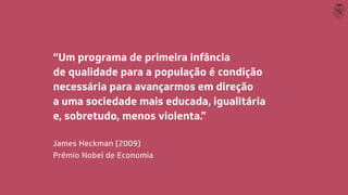 “Um programa de primeira infância
de qualidade para a população é condição
necessária para avançarmos em direção
a uma sociedade mais educada, igualitária
e, sobretudo, menos violenta.”
James Heckman (2009)
Prêmio Nobel de Economia
 