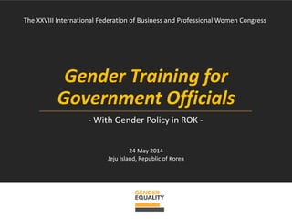 Gender Training for
Government Officials
The XXVIII International Federation of Business and Professional Women Congress
- With Gender Policy in ROK -
24 May 2014
Jeju Island, Republic of Korea
 