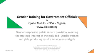 Gender Training for Government Officials
by
Ojobo Atuluku - BPW - Nigeria
www.dip.com.ng
Gender responsive public service provision; meeting
the strategic interest of the excluded- usually women
and girls; producing results for women and girls
24th May, 2014
“Empowered Women Leading Businesses”
The XXVIII BPW International Congress 23rd -27th May 2014
BPW International Congress, Jeju, South Korea Atuluku,
Ojobo Atuluku - BPW - Nigeria www.dip.com.ng
1
 