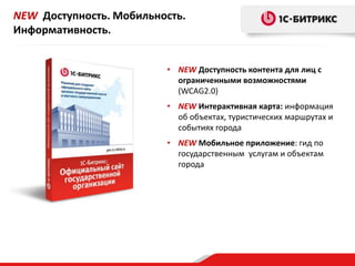 • NEW Доступность контента для лиц с
ограниченными возможностями
(WCAG2.0)
• NEW Интерактивная карта: информация
об объектах, туристических маршрутах и
событиях города
• NEW Мобильное приложение: гид по
государственным услугам и объектам
города
NEW Доступность. Мобильность.
Информативность.
 
