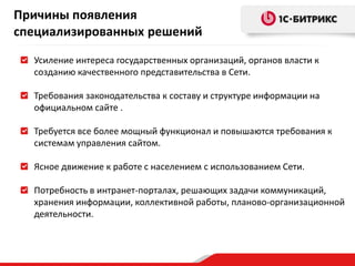 Усиление интереса государственных организаций, органов власти к
созданию качественного представительства в Сети.
Требования законодательства к составу и структуре информации на
официальном сайте .
Требуется все более мощный функционал и повышаются требования к
системам управления сайтом.
Ясное движение к работе с населением с использованием Сети.
Потребность в интранет-порталах, решающих задачи коммуникаций,
хранения информации, коллективной работы, планово-организационной
деятельности.
Причины появления
специализированных решений
 