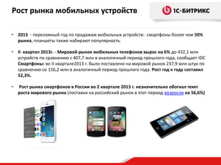 Рост рынка мобильных устройств
• 2013 - переломный год по продажам мобильных устройств: смартфоны более чем 50%
рынка, планшеты также набирают популярность.
• II квартал 2013г. - Мировой рынок мобильных телефонов вырос на 6% до 432,1 млн
устройств по сравнению с 407,7 млн в аналогичный период прошлого года, сообщает IDC
Смартфоны: во II квартале2013 г. было поставлено на мировой рынок 237,9 млн штук по
сравнению со 156,2 млн в аналогичный период прошлого года. Рост год к году составил
52,3%.
• Рост рынка смартфонов в России во 2 квартале 2013 г. незначительно обогнал темп
роста мирового рынка (поставки на российский рынок в этот период возросли на 56,6%)
 