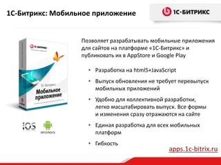 1С-Битрикс: Мобильное приложение
Позволяет разрабатывать мобильные приложения
для сайтов на платформе «1С-Битрикс» и
публиковать их в AppStore и Google Play
• Разработка на html5+JavaScript
• Выпуск обновления не требует перевыпуск
мобильных приложений
• Удобно для коллективной разработки,
легко масштабировать выпуск. Все формы
и изменения сразу отражаются на сайте
• Единая разработка для всех мобильных
платформ
• Гибкость
apps.1c-bitrix.ru
 