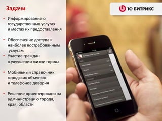 • Информирование о
государственных услугах
и местах их предоставления
• Обеспечение доступа к
наиболее востребованным
услугам
• Участие граждан
в улучшении жизни города
• Мобильный справочник
городских объектов
и телефонов доверия
• Решение ориентировано на
администрацию города,
края, области
Задачи
 