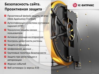 Проактивный фильтр защиты от атак
(Web Application FireWall)
Аутентификация и система составных
паролей (OTP)
Технология защиты сессии
пользователя
Активная реакция на вторжение
Контроль целостности системы
Защита от фишинга
Шифрование данных
Групповые политики безопасности
Защита при регистрации и
авторизации
Журнал событий
Веб-антивирус (с версии 9.0)
Безопасность сайта.
Проактивная защита
 