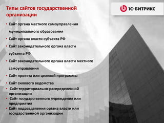 • Сайт органа местного самоуправления
муниципального образования
• Сайт органа власти субъекта РФ
• Сайт законодательного органа власти
субъекта РФ
• Сайт законодательного органа власти местного
самоуправления
• Сайт проекта или целевой программы
• Сайт силового ведомства
• Сайт территориально-распределенной
организации
• Сайт государственного учреждения или
предприятия
• Сайт подразделения органа власти или
государственной организации
Типы сайтов государственной
организации
 
