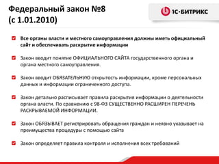 Все органы власти и местного самоуправления должны иметь официальный
сайт и обеспечивать раскрытие информации
Закон вводит понятие ОФИЦИАЛЬНОГО САЙТА государственного органа и
органа местного самоуправления.
Закон вводит ОБЯЗАТЕЛЬНУЮ открытость информации, кроме персональных
данных и информации ограниченного доступа.
Закон детально расписывает правила раскрытия информации о деятельности
органа власти. По сравнению с 98-ФЗ СУЩЕСТВЕННО РАСШИРЕН ПЕРЕЧЕНЬ
РАСКРЫВАЕМОЙ ИНФОРМАЦИИ.
Закон ОБЯЗЫВАЕТ регистрировать обращения граждан и неявно указывает на
преимущества процедуры с помощью сайта
Закон определяет правила контроля и исполнения всех требований
Федеральный закон №8
(с 1.01.2010)
 