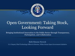 Open Government: Taking Stock,
       Looking Forward
Bringing Institutional Innovation to the Public Sector through Transparency,
                       Participation, and Collaboration


                                Beth Simone Noveck
  U.S. Deputy Chief Technology Officer & Director, White House Open Government Initiative
 