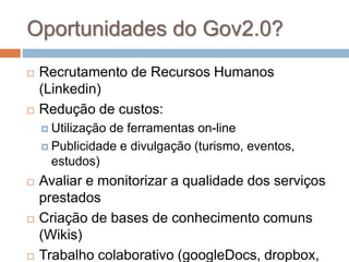 Oportunidades do Gov2.0?
 Recrutamento de Recursos Humanos
(Linkedin)
 Redução de custos:
 Utilização de ferramentas on-line
 Publicidade e divulgação (turismo, eventos,
estudos)
 Avaliar e monitorizar a qualidade dos serviços
prestados
 Criação de bases de conhecimento comuns
(Wikis)
 Trabalho colaborativo (googleDocs, dropbox,
 