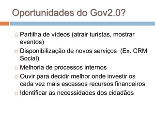 Oportunidades do Gov2.0?
 Partilha de vídeos (atrair turistas, mostrar
eventos)
 Disponibilização de novos serviços (Ex. CRM
Social)
 Melhoria de processos internos
 Ouvir para decidir melhor onde investir os
cada vez mais escassos recursos financeiros
 Identificar as necessidades dos cidadãos
 