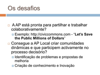 Os desafios
 A AP está pronta para partilhar e trabalhar
colaborativamente?
 Exemplo: http://civiccommons.com - “Let’s Save
the Public Millions of Dollars”
 Consegue a AP Local criar comunidades
dinâmicas e que participem activamente no
processo decisório?
 Identificação de problemas e propostas de
melhoria
 Criação de conhecimento e Inovação
 