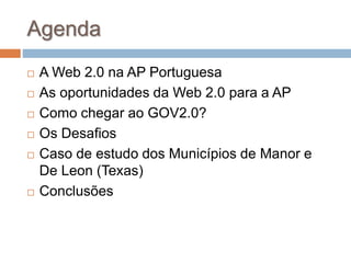 Agenda
 A Web 2.0 na AP Portuguesa
 As oportunidades da Web 2.0 para a AP
 Como chegar ao GOV2.0?
 Os Desafios
 Caso de estudo dos Municípios de Manor e
De Leon (Texas)
 Conclusões
 