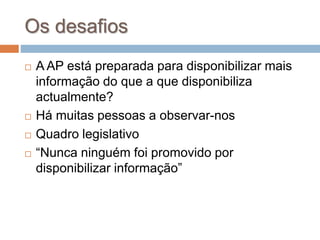 Os desafios
 A AP está preparada para disponibilizar mais
informação do que a que disponibiliza
actualmente?
 Há muitas pessoas a observar-nos
 Quadro legislativo
 “Nunca ninguém foi promovido por
disponibilizar informação”
 