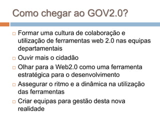 Como chegar ao GOV2.0?
 Formar uma cultura de colaboração e
utilização de ferramentas web 2.0 nas equipas
departamentais
 Ouvir mais o cidadão
 Olhar para a Web2.0 como uma ferramenta
estratégica para o desenvolvimento
 Assegurar o ritmo e a dinâmica na utilização
das ferramentas
 Criar equipas para gestão desta nova
realidade
 