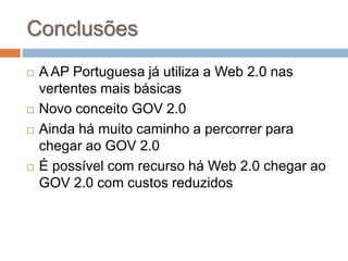 Conclusões
 A AP Portuguesa já utiliza a Web 2.0 nas
vertentes mais básicas
 Novo conceito GOV 2.0
 Ainda há muito caminho a percorrer para
chegar ao GOV 2.0
 É possível com recurso há Web 2.0 chegar ao
GOV 2.0 com custos reduzidos
 