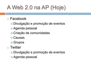 A Web 2.0 na AP (Hoje)
 Facebook
 Divulgação e promoção de eventos
 Agenda pessoal
 Criação de comunidades
 Causas
 Grupos
 Twitter
 Divulgação e promoção de eventos
 Agenda pessoal
 